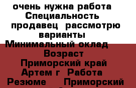  очень нужна работа › Специальность ­ продавец. рассмотрю варианты › Минимальный оклад ­ 15 000 › Возраст ­ 19 - Приморский край, Артем г. Работа » Резюме   . Приморский край,Артем г.